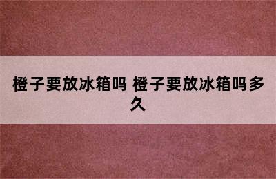 橙子要放冰箱吗 橙子要放冰箱吗多久